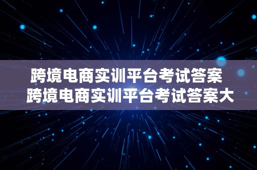 跨境电商实训平台考试答案  跨境电商实训平台考试答案大全