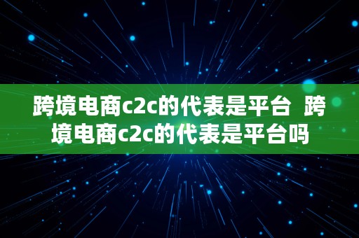 跨境电商c2c的代表是平台  跨境电商c2c的代表是平台吗