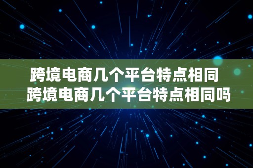 跨境电商几个平台特点相同  跨境电商几个平台特点相同吗