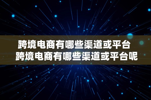 跨境电商有哪些渠道或平台  跨境电商有哪些渠道或平台呢