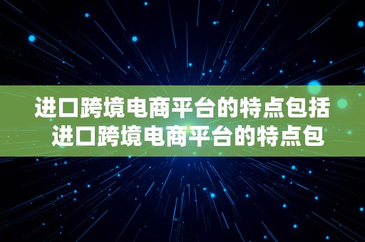 进口跨境电商平台的特点包括  进口跨境电商平台的特点包括哪些