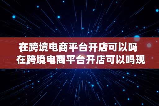 在跨境电商平台开店可以吗  在跨境电商平台开店可以吗现在