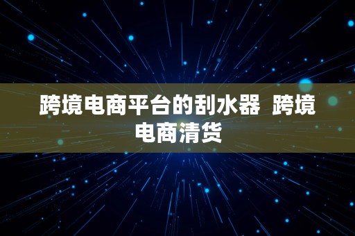 跨境电商平台的刮水器  跨境电商清货