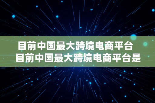 目前中国最大跨境电商平台  目前中国最大跨境电商平台是