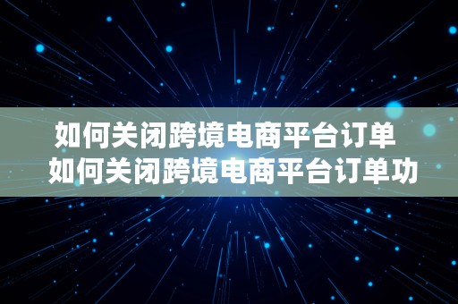 如何关闭跨境电商平台订单  如何关闭跨境电商平台订单功能