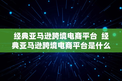 经典亚马逊跨境电商平台  经典亚马逊跨境电商平台是什么