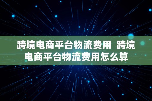 跨境电商平台物流费用  跨境电商平台物流费用怎么算