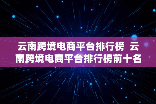 云南跨境电商平台排行榜  云南跨境电商平台排行榜前十名