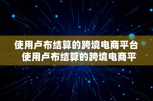 使用卢布结算的跨境电商平台  使用卢布结算的跨境电商平台有哪些