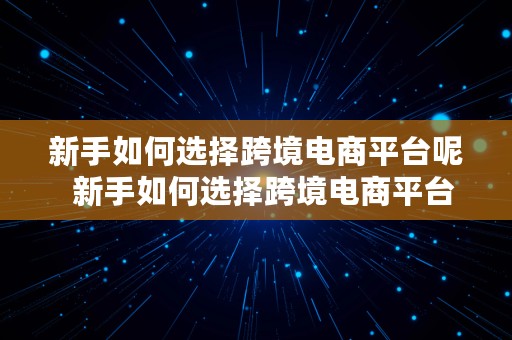 新手如何选择跨境电商平台呢  新手如何选择跨境电商平台呢知乎