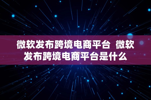 微软发布跨境电商平台  微软发布跨境电商平台是什么