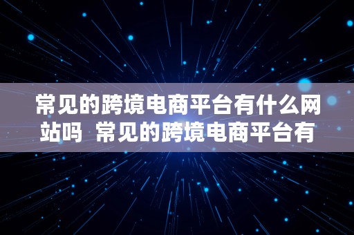 常见的跨境电商平台有什么网站吗  常见的跨境电商平台有什么网站吗知乎