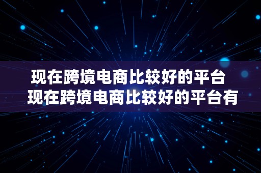 现在跨境电商比较好的平台  现在跨境电商比较好的平台有哪些