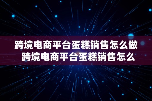 跨境电商平台蛋糕销售怎么做  跨境电商平台蛋糕销售怎么做的