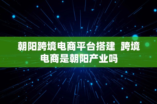 朝阳跨境电商平台搭建  跨境电商是朝阳产业吗