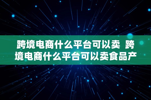 跨境电商什么平台可以卖  跨境电商什么平台可以卖食品产品