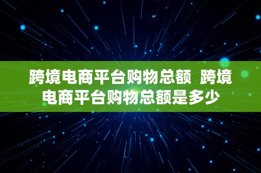 跨境电商平台购物总额  跨境电商平台购物总额是多少