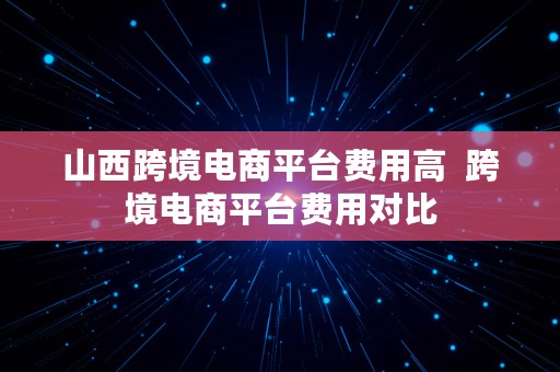 山西跨境电商平台费用高  跨境电商平台费用对比