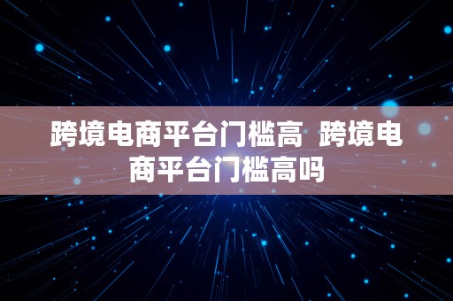 跨境电商平台门槛高  跨境电商平台门槛高吗