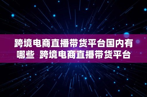 跨境电商直播带货平台国内有哪些  跨境电商直播带货平台国内有哪些公司