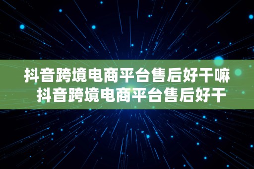 抖音跨境电商平台售后好干嘛  抖音跨境电商平台售后好干嘛的