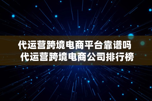 代运营跨境电商平台靠谱吗  代运营跨境电商公司排行榜