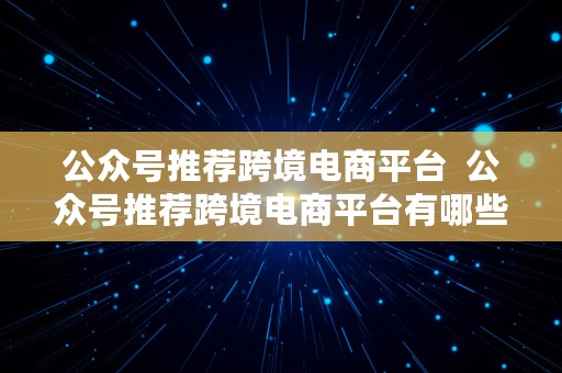 公众号推荐跨境电商平台  公众号推荐跨境电商平台有哪些