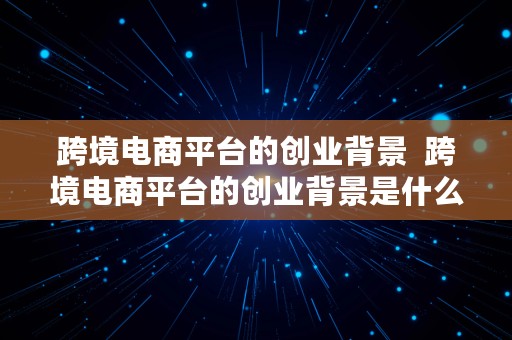 跨境电商平台的创业背景  跨境电商平台的创业背景是什么