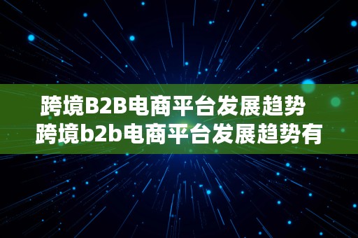 跨境B2B电商平台发展趋势  跨境b2b电商平台发展趋势有哪些