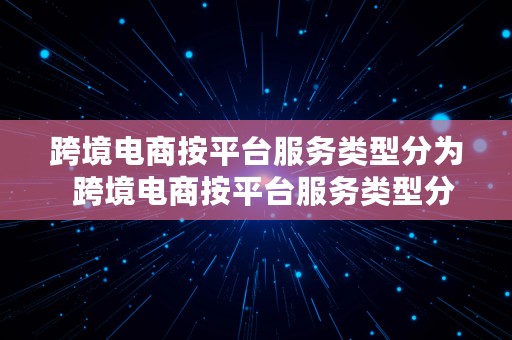 跨境电商按平台服务类型分为  跨境电商按平台服务类型分为哪几类