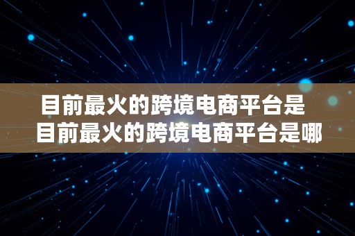 目前最火的跨境电商平台是  目前最火的跨境电商平台是哪个