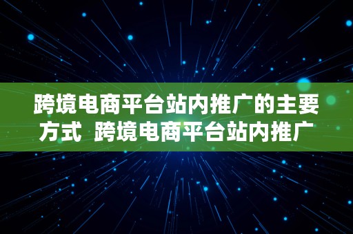 跨境电商平台站内推广的主要方式  跨境电商平台站内推广的主要方式有哪些