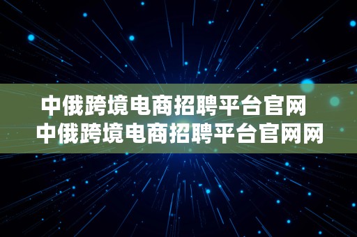 中俄跨境电商招聘平台官网  中俄跨境电商招聘平台官网网址