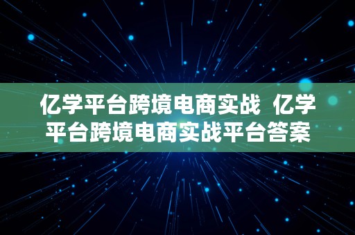 亿学平台跨境电商实战  亿学平台跨境电商实战平台答案