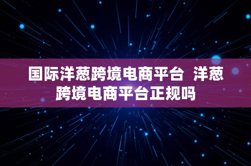 国际洋葱跨境电商平台  洋葱跨境电商平台正规吗