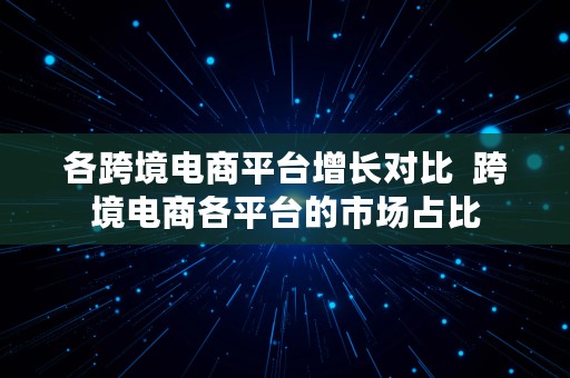 各跨境电商平台增长对比  跨境电商各平台的市场占比