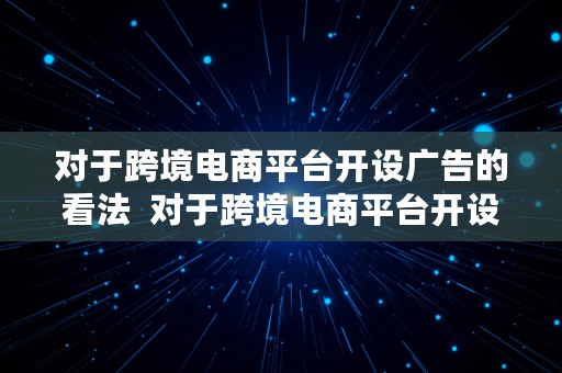 对于跨境电商平台开设广告的看法  对于跨境电商平台开设广告的看法和建议