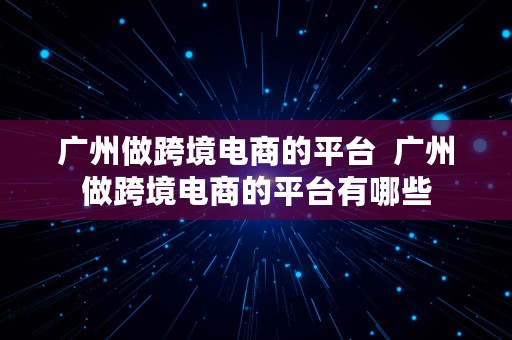 广州做跨境电商的平台  广州做跨境电商的平台有哪些