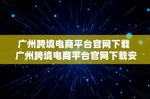 广州跨境电商平台官网下载  广州跨境电商平台官网下载安装