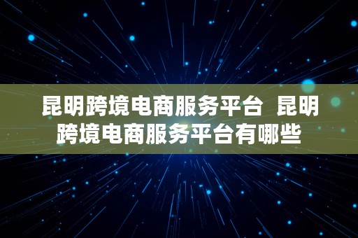 昆明跨境电商服务平台  昆明跨境电商服务平台有哪些