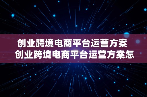 创业跨境电商平台运营方案  创业跨境电商平台运营方案怎么写