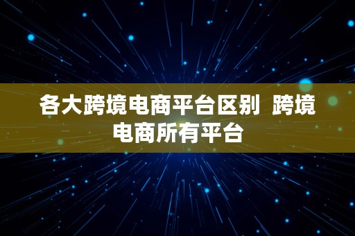 各大跨境电商平台区别  跨境电商所有平台