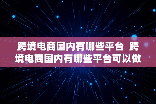 跨境电商国内有哪些平台  跨境电商国内有哪些平台可以做