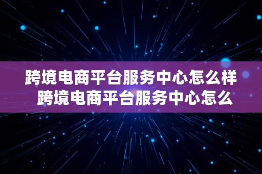 跨境电商平台服务中心怎么样  跨境电商平台服务中心怎么样啊