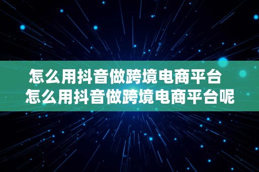 怎么用抖音做跨境电商平台  怎么用抖音做跨境电商平台呢