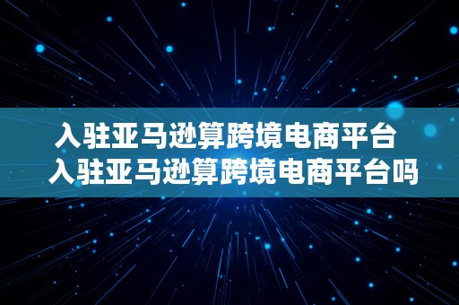 入驻亚马逊算跨境电商平台  入驻亚马逊算跨境电商平台吗