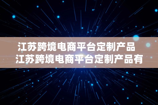 江苏跨境电商平台定制产品  江苏跨境电商平台定制产品有哪些