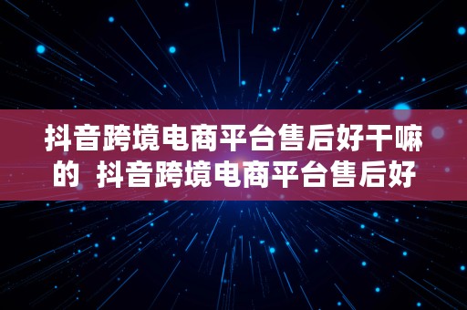 抖音跨境电商平台售后好干嘛的  抖音跨境电商平台售后好干嘛的啊