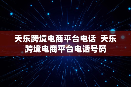 天乐跨境电商平台电话  天乐跨境电商平台电话号码