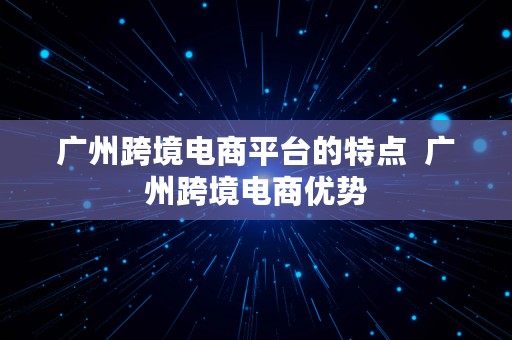 广州跨境电商平台的特点  广州跨境电商优势